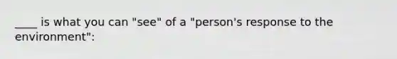 ____ is what you can "see" of a "person's response to the environment":