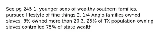 See pg 245 1. younger sons of wealthy southern families, pursued lifestyle of fine things 2. 1/4 Anglo families owned slaves, 3% owned <a href='https://www.questionai.com/knowledge/keWHlEPx42-more-than' class='anchor-knowledge'>more than</a> 20 3. 25% of TX population owning slaves controlled 75% of state wealth