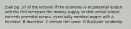 (See pg. 37 of the lecture) If the economy is at potential output and the Fed increases the money supply so that actual output exceeds potential output, eventually nominal wages will: A increase. B decrease. C remain the same. D fluctuate randomly.