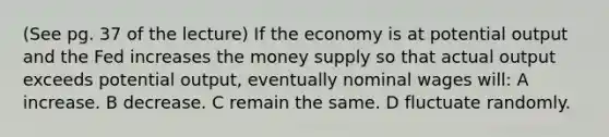 (See pg. 37 of the lecture) If the economy is at potential output and the Fed increases the money supply so that actual output exceeds potential output, eventually nominal wages will: A increase. B decrease. C remain the same. D fluctuate randomly.