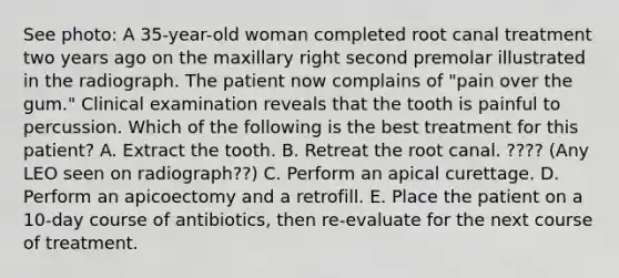 See photo: A 35-year-old woman completed root canal treatment two years ago on the maxillary right second premolar illustrated in the radiograph. The patient now complains of "pain over the gum." Clinical examination reveals that the tooth is painful to percussion. Which of the following is the best treatment for this patient? A. Extract the tooth. B. Retreat the root canal. ???? (Any LEO seen on radiograph??) C. Perform an apical curettage. D. Perform an apicoectomy and a retrofill. E. Place the patient on a 10-day course of antibiotics, then re-evaluate for the next course of treatment.