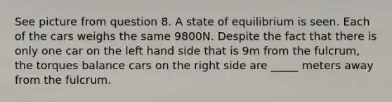 See picture from question 8. A state of equilibrium is seen. Each of the cars weighs the same 9800N. Despite the fact that there is only one car on the left hand side that is 9m from the fulcrum, the torques balance cars on the right side are _____ meters away from the fulcrum.