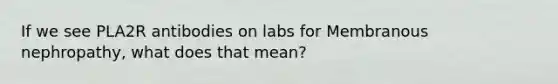 If we see PLA2R antibodies on labs for Membranous nephropathy, what does that mean?