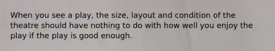 When you see a play, the size, layout and condition of the theatre should have nothing to do with how well you enjoy the play if the play is good enough.