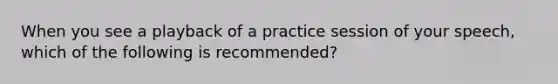 When you see a playback of a practice session of your speech, which of the following is recommended?