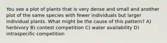 You see a plot of plants that is very dense and small and another plot of the same species with fewer individuals but larger individual plants. What might be the cause of this pattern? A) herbivory B) contest competition C) water availability D) intraspecific competition