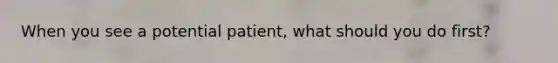 When you see a potential patient, what should you do first?