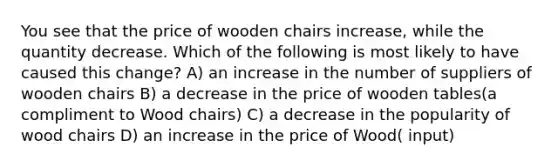 You see that the price of wooden chairs increase, while the quantity decrease. Which of the following is most likely to have caused this change? A) an increase in the number of suppliers of wooden chairs B) a decrease in the price of wooden tables(a compliment to Wood chairs) C) a decrease in the popularity of wood chairs D) an increase in the price of Wood( input)