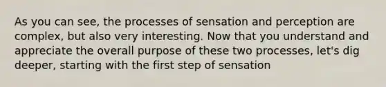 As you can see, the processes of sensation and perception are complex, but also very interesting. Now that you understand and appreciate the overall purpose of these two processes, let's dig deeper, starting with the first step of sensation