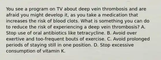 You see a program on TV about deep vein thrombosis and are afraid you might develop it, as you take a medication that increases the risk of blood clots. What is something you can do to reduce the risk of experiencing a deep vein thrombosis? A. Stop use of oral antibiotics like tetracycline. B. Avoid over exertive and too-frequent bouts of exercise. C. Avoid prolonged periods of staying still in one position. D. Stop excessive consumption of vitamin K.