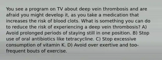 You see a program on TV about deep vein thrombosis and are afraid you might develop it, as you take a medication that increases the risk of blood clots. What is something you can do to reduce the risk of experiencing a deep vein thrombosis? A) Avoid prolonged periods of staying still in one position. B) Stop use of oral antibiotics like tetracycline. C) Stop excessive consumption of vitamin K. D) Avoid over exertive and too-frequent bouts of exercise.