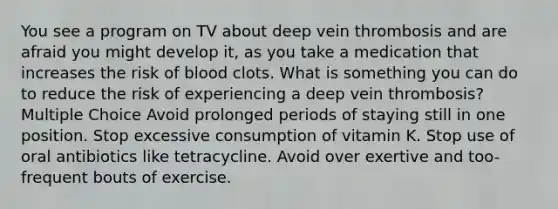 You see a program on TV about deep vein thrombosis and are afraid you might develop it, as you take a medication that increases the risk of blood clots. What is something you can do to reduce the risk of experiencing a deep vein thrombosis? Multiple Choice Avoid prolonged periods of staying still in one position. Stop excessive consumption of vitamin K. Stop use of oral antibiotics like tetracycline. Avoid over exertive and too-frequent bouts of exercise.