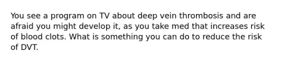 You see a program on TV about deep vein thrombosis and are afraid you might develop it, as you take med that increases risk of blood clots. What is something you can do to reduce the risk of DVT.