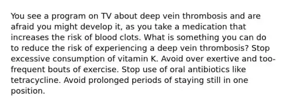 You see a program on TV about deep vein thrombosis and are afraid you might develop it, as you take a medication that increases the risk of blood clots. What is something you can do to reduce the risk of experiencing a deep vein thrombosis? Stop excessive consumption of vitamin K. Avoid over exertive and too-frequent bouts of exercise. Stop use of oral antibiotics like tetracycline. Avoid prolonged periods of staying still in one position.