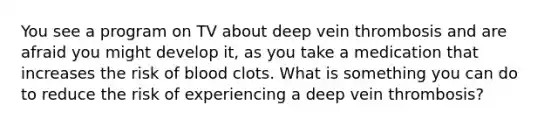 You see a program on TV about deep vein thrombosis and are afraid you might develop it, as you take a medication that increases the risk of blood clots. What is something you can do to reduce the risk of experiencing a deep vein thrombosis?