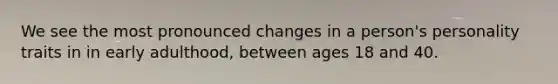We see the most pronounced changes in a person's personality traits in in early adulthood, between ages 18 and 40.