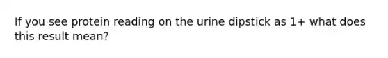 If you see protein reading on the urine dipstick as 1+ what does this result mean?