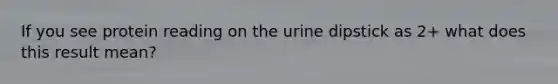 If you see protein reading on the urine dipstick as 2+ what does this result mean?