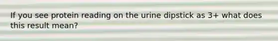 If you see protein reading on the urine dipstick as 3+ what does this result mean?