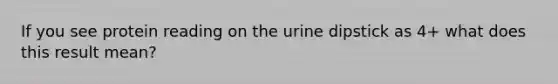 If you see protein reading on the urine dipstick as 4+ what does this result mean?