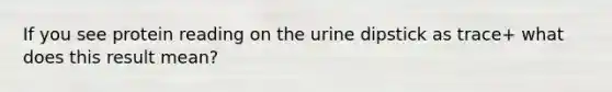 If you see protein reading on the urine dipstick as trace+ what does this result mean?