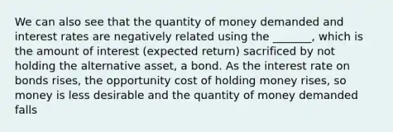 We can also see that the quantity of money demanded and interest rates are negatively related using the _______, which is the amount of interest (expected return) sacrificed by not holding the alternative asset, a bond. As the interest rate on bonds rises, the opportunity cost of holding money rises, so money is less desirable and the quantity of money demanded falls