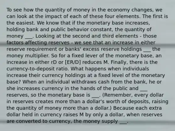 To see how the quantity of money in the economy changes, we can look at the impact of each of these four elements. The first is the easiest. We know that if the monetary base increases, holding bank and public behavior constant, the quantity of money ___. Looking at the second and third elements - those factors affecting reserves - we see that an increase in either reserve requirement or banks' excess reserve holdings ___ the money multiplier. So for a fixed lever of the monetary base, an increase in either rD or [ER/D] reduces M. Finally, there is the currency-to-deposit ratio. What happens when individuals increase their currency holdings at a fixed level of the monetary base? When an individual withdraws cash from the bank, he or she increases currency in the hands of the public and ___ reserves, so the monetary base is ___. (Remember, every dollar in reserves creates <a href='https://www.questionai.com/knowledge/keWHlEPx42-more-than' class='anchor-knowledge'>more than</a> a dollar's worth of deposits, raising the quantity of money more than a dollar.) Because each extra dollar held in currency raises M by only a dollar, when reserves are converted to currency, the money supply ___.