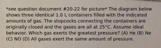 *see question document #20-22 for picture* The diagram below shows three identical 1.0 L containers filled with the indicated amounts of gas. The stopcocks connecting the containers are originally closed and the gases are all at 25°C. Assume ideal behavior. Which gas exerts the greatest pressure? (A) He (B) Ne (C) NO (D) All gases exert the same amount of pressure.