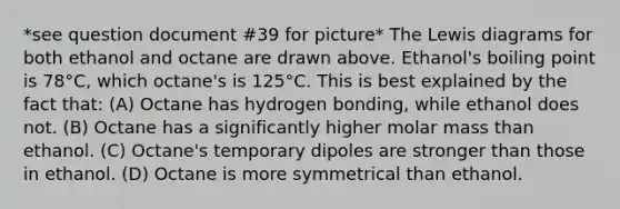 *see question document #39 for picture* The Lewis diagrams for both ethanol and octane are drawn above. Ethanol's boiling point is 78°C, which octane's is 125°C. This is best explained by the fact that: (A) Octane has hydrogen bonding, while ethanol does not. (B) Octane has a significantly higher molar mass than ethanol. (C) Octane's temporary dipoles are stronger than those in ethanol. (D) Octane is more symmetrical than ethanol.