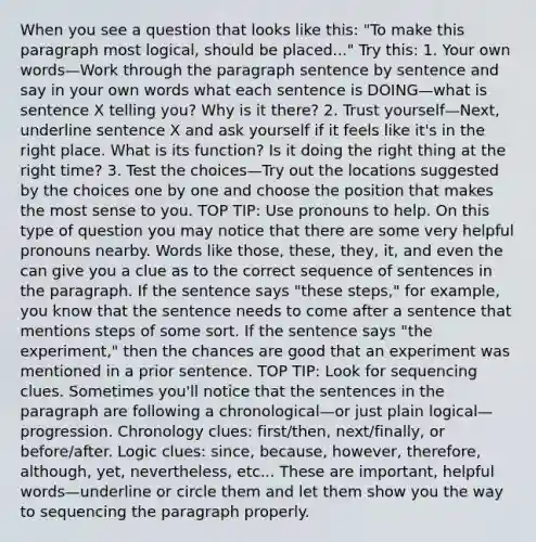 When you see a question that looks like this: "To make this paragraph most logical, should be placed..." Try this: 1. Your own words—Work through the paragraph sentence by sentence and say in your own words what each sentence is DOING—what is sentence X telling you? Why is it there? 2. Trust yourself—Next, underline sentence X and ask yourself if it feels like it's in the right place. What is its function? Is it doing the right thing at the right time? 3. Test the choices—Try out the locations suggested by the choices one by one and choose the position that makes the most sense to you. TOP TIP: Use pronouns to help. On this type of question you may notice that there are some very helpful pronouns nearby. Words like those, these, they, it, and even the can give you a clue as to the correct sequence of sentences in the paragraph. If the sentence says "these steps," for example, you know that the sentence needs to come after a sentence that mentions steps of some sort. If the sentence says "the experiment," then the chances are good that an experiment was mentioned in a prior sentence. TOP TIP: Look for sequencing clues. Sometimes you'll notice that the sentences in the paragraph are following a chronological—or just plain logical—progression. Chronology clues: first/then, next/finally, or before/after. Logic clues: since, because, however, therefore, although, yet, nevertheless, etc... These are important, helpful words—underline or circle them and let them show you the way to sequencing the paragraph properly.