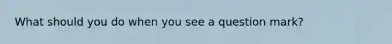 What should you do when you see a question mark?