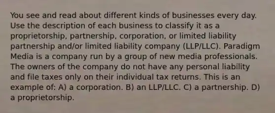 You see and read about different kinds of businesses every day. Use the description of each business to classify it as a proprietorship, partnership, corporation, or limited liability partnership and/or limited liability company (LLP/LLC). Paradigm Media is a company run by a group of new media professionals. The owners of the company do not have any personal liability and file taxes only on their individual tax returns. This is an example of: A) a corporation. B) an LLP/LLC. C) a partnership. D) a proprietorship.