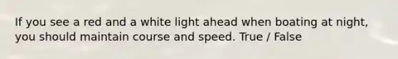 If you see a red and a white light ahead when boating at night, you should maintain course and speed. True / False