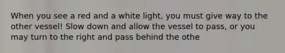 When you see a red and a white light, you must give way to the other vessel! Slow down and allow the vessel to pass, or you may turn to the right and pass behind the othe