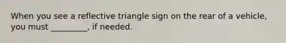 When you see a reflective triangle sign on the rear of a vehicle, you must _________, if needed.