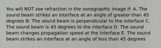 You will NOT see refraction in the sonographic image if: A. The sound beam strikes an interface at an angle of greater than 45 degrees B. The sound beam is perpendicular to the interface C. The sound beam is 45 degrees to the interface D. The sound beam changes propagation speed at the interface E. The sound beam strikes an interface at an angle of less than 45 degrees