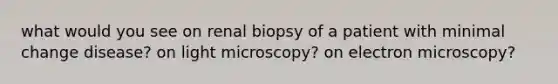 what would you see on renal biopsy of a patient with minimal change disease? on light microscopy? on electron microscopy?