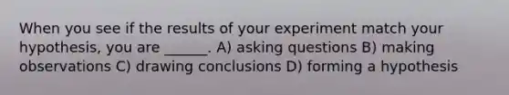 When you see if the results of your experiment match your hypothesis, you are ______. A) asking questions B) making observations C) drawing conclusions D) forming a hypothesis