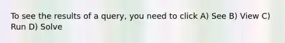 To see the results of a query, you need to click A) See B) View C) Run D) Solve