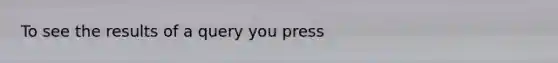 To see the results of a query you press