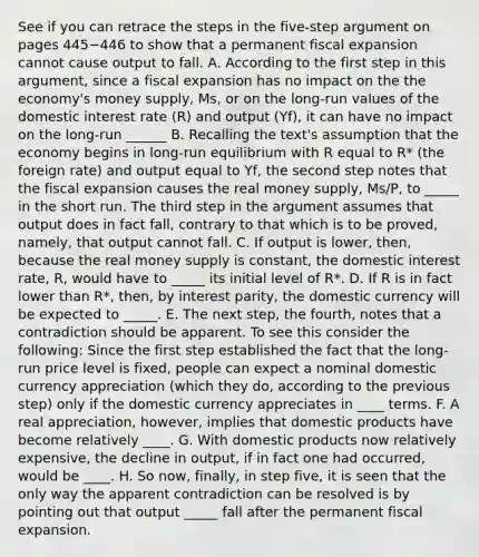 See if you can retrace the steps in the​ five-step argument on pages 445−446 to show that a permanent fiscal expansion cannot cause output to fall. A. According to the first step in this​ argument, since a fiscal expansion has no impact on the the​ economy's money​ supply, Ms​, or on the​ long-run values of the domestic interest rate​ (R) and output ​(Yf​), it can have no impact on the​ long-run ______ B. Recalling the​ text's assumption that the economy begins in​ long-run equilibrium with R equal to​ R* (the foreign​ rate) and output equal to Yf​, the second step notes that the fiscal expansion causes the real money​ supply, Ms/P​, to _____ in the short run. The third step in the argument assumes that output does in fact​ fall, contrary to that which is to be​ proved, namely, that output cannot fall. C. If output is​ lower, then, because the real money supply is​ constant, the domestic interest​ rate, R, would have to _____ its initial level of​ R*. D. If R is in fact lower than​ R*, then, by interest​ parity, the domestic currency will be expected to _____. E. The next​ step, the​ fourth, notes that a contradiction should be apparent. To see this consider the​ following: Since the first step established the fact that the​ long-run price level is​ fixed, people can expect a nominal domestic currency appreciation​ (which they​ do, according to the previous​ step) only if the domestic currency appreciates in ____ terms. F. A real​ appreciation, however, implies that domestic products have become relatively ____. G. With domestic products now relatively​ expensive, the decline in​ output, if in fact one had​ occurred, would be ____. H. So​ now, finally, in step​ five, it is seen that the only way the apparent contradiction can be resolved is by pointing out that output _____ fall after the permanent fiscal expansion.