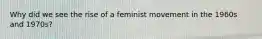 Why did we see the rise of a feminist movement in the 1960s and 1970s?