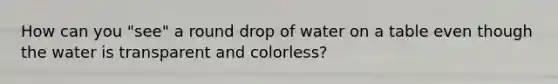 How can you "see" a round drop of water on a table even though the water is transparent and colorless?