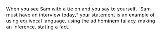 When you see Sam with a tie on and you say to yourself, "Sam must have an interview today," your statement is an example of using equivocal language. using the ad hominem fallacy. making an inference. stating a fact.