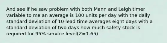 And see if he saw problem with both Mann and Leigh timer variable to me an average is 100 units per day with the daily standard deviation of 10 lead time averages eight days with a standard deviation of two days how much safety stock is required for 95% service level(Z=1.65)