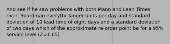 And see if he saw problems with both Mann and Leah Times riveri Boardman everythi Tanger units per day and standard deviation of 10 lead time of eight days and a standard deviation of two days which of the approximate re-order point be for a 95% service level (Z=1.65)