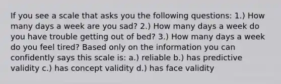 If you see a scale that asks you the following questions: 1.) How many days a week are you sad? 2.) How many days a week do you have trouble getting out of bed? 3.) How many days a week do you feel tired? Based only on the information you can confidently says this scale is: a.) reliable b.) has predictive validity c.) has concept validity d.) has face validity