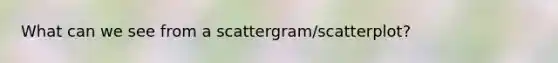 What can we see from a scattergram/scatterplot?