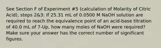 See Section F of Experiment #5 (calculation of Molarity of Citric Acid), steps 2&3: If 25.31 mL of 0.0500 M NaOH solution are required to reach the equivalence point of an acid-base titration of 40.0 mL of 7-Up, how many moles of NaOH were required? Make sure your answer has the correct number of significant figures.