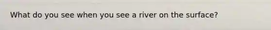 What do you see when you see a river on the surface?